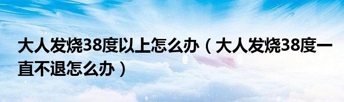 大人发烧38度以上怎么办（大人发烧38度一直不退怎么办）