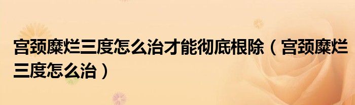 宫颈糜烂三度怎么治才能彻底根除（宫颈糜烂三度怎么治）