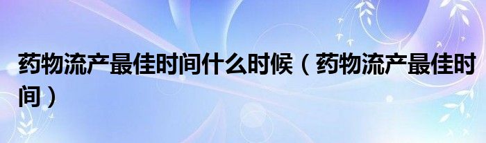 药物流产最佳时间什么时候（药物流产最佳时间）