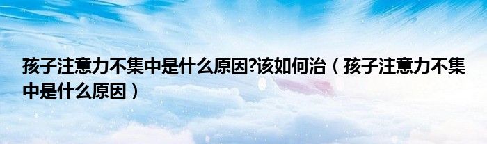 孩子注意力不集中是什么原因?该如何治（孩子注意力不集中是什么原因）