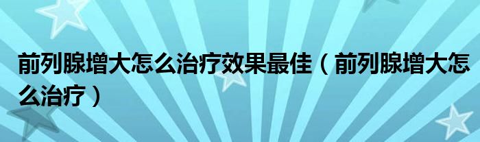 前列腺增大怎么治疗效果最佳（前列腺增大怎么治疗）