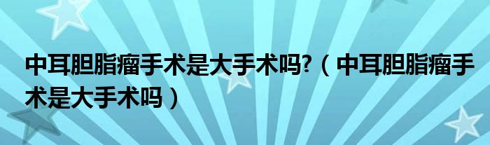 中耳胆脂瘤手术是大手术吗?（中耳胆脂瘤手术是大手术吗）