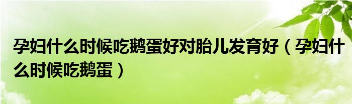 孕妇什么时候吃鹅蛋好对胎儿发育好（孕妇什么时候吃鹅蛋）