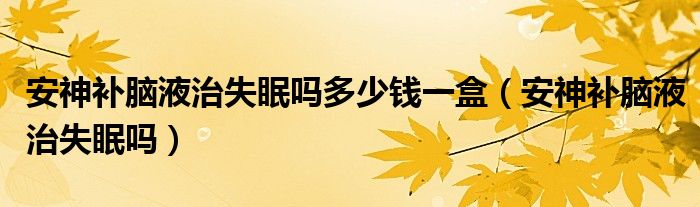 安神补脑液治失眠吗多少钱一盒（安神补脑液治失眠吗）