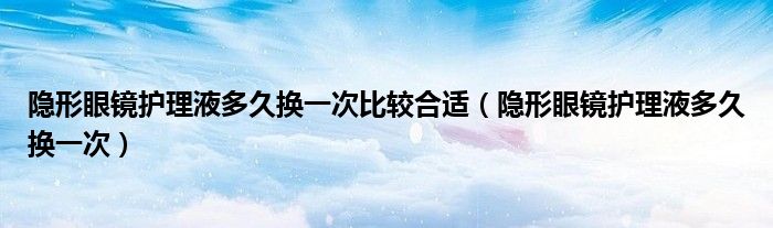 隐形眼镜护理液多久换一次比较合适（隐形眼镜护理液多久换一次）