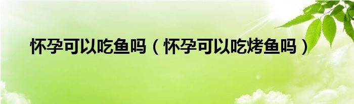 怀孕可以吃鱼吗（怀孕可以吃烤鱼吗）