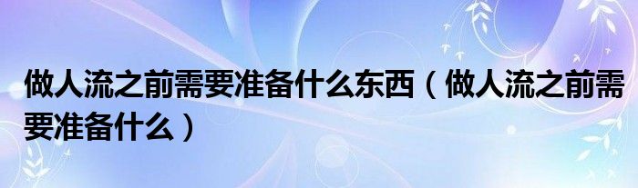 做人流之前需要准备什么东西（做人流之前需要准备什么）