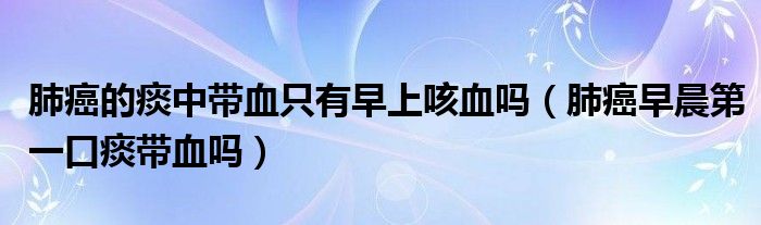 肺癌的痰中带血只有早上咳血吗（肺癌早晨第一口痰带血吗）