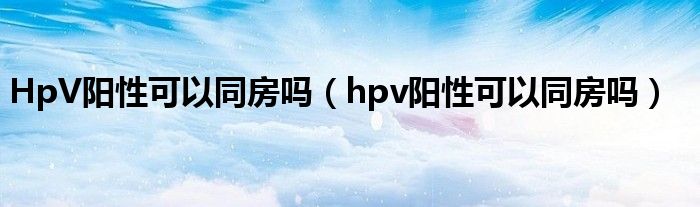 HpV阳性可以同房吗（hpv阳性可以同房吗）