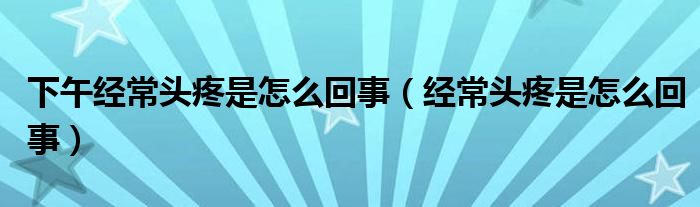 下午经常头疼是怎么回事（经常头疼是怎么回事）