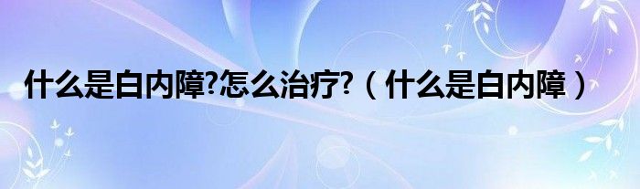 什么是白内障?怎么治疗?（什么是白内障）