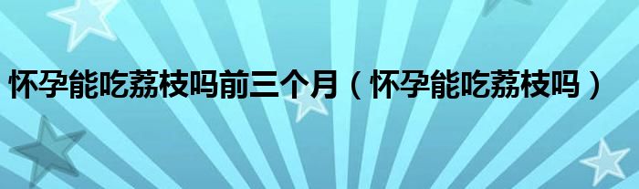 怀孕能吃荔枝吗前三个月（怀孕能吃荔枝吗）