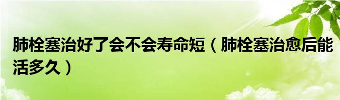 肺栓塞治好了会不会寿命短（肺栓塞治愈后能活多久）