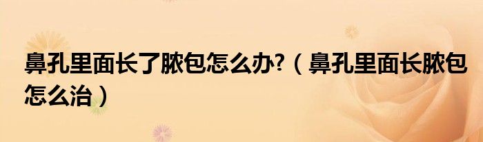 鼻孔里面长了脓包怎么办?（鼻孔里面长脓包怎么治）