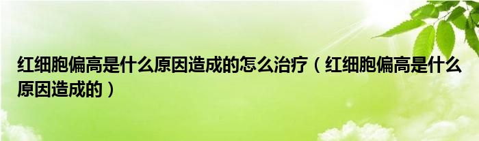 红细胞偏高是什么原因造成的怎么治疗（红细胞偏高是什么原因造成的）