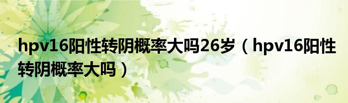 hpv16阳性转阴概率大吗26岁（hpv16阳性转阴概率大吗）