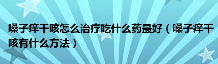 嗓子痒干咳怎么治疗吃什么药最好（嗓子痒干咳有什么方法）