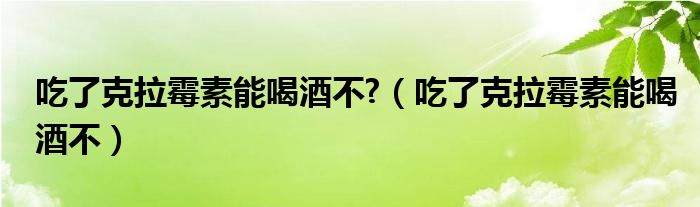 吃了克拉霉素能喝酒不?（吃了克拉霉素能喝酒不）