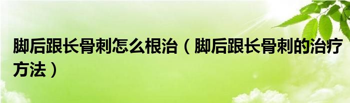 脚后跟长骨刺怎么根治（脚后跟长骨刺的治疗方法）