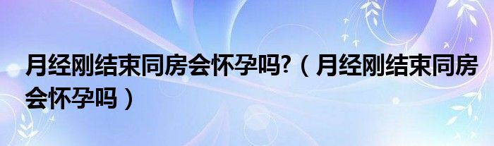 月经刚结束同房会怀孕吗?（月经刚结束同房会怀孕吗）