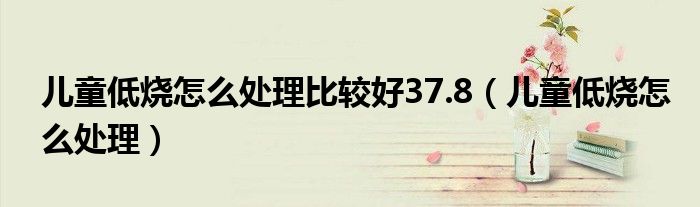 儿童低烧怎么处理比较好37.8（儿童低烧怎么处理）