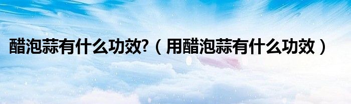 醋泡蒜有什么功效?（用醋泡蒜有什么功效）