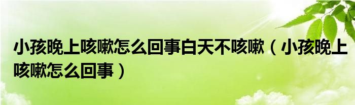 小孩晚上咳嗽怎么回事白天不咳嗽（小孩晚上咳嗽怎么回事）