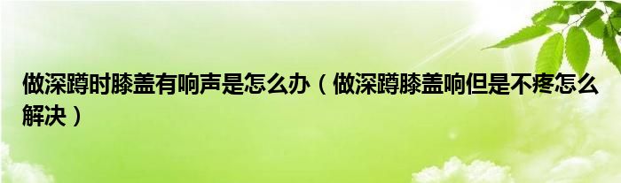 做深蹲时膝盖有响声是怎么办（做深蹲膝盖响但是不疼怎么解决）