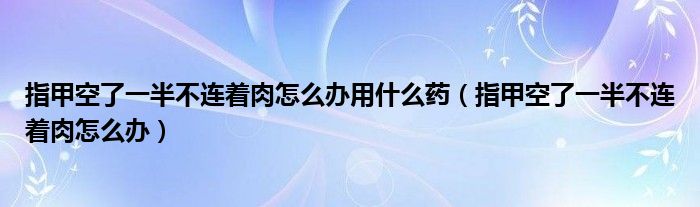 指甲空了一半不连着肉怎么办用什么药（指甲空了一半不连着肉怎么办）