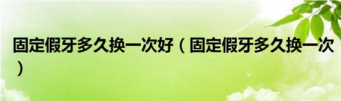 固定假牙多久换一次好（固定假牙多久换一次）