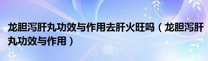 龙胆泻肝丸功效与作用去肝火旺吗（龙胆泻肝丸功效与作用）