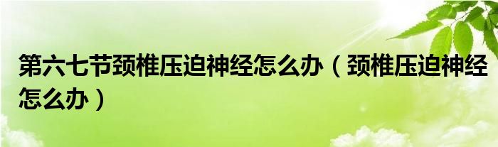 第六七节颈椎压迫神经怎么办（颈椎压迫神经怎么办）