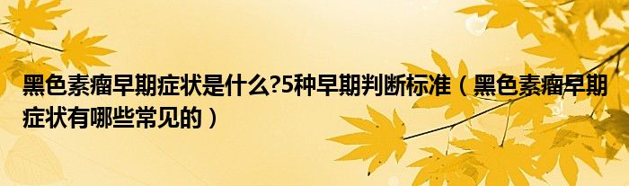 黑色素瘤早期症状是什么?5种早期判断标准（黑色素瘤早期症状有哪些常见的）