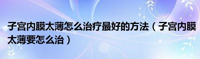 子宫内膜太薄怎么治疗最好的方法（子宫内膜太薄要怎么治）