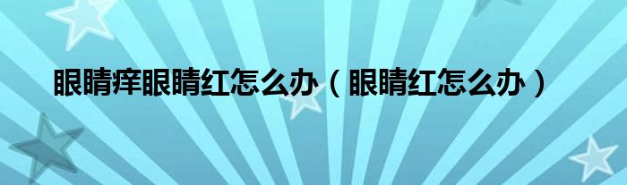 眼睛痒眼睛红怎么办（眼睛红怎么办）