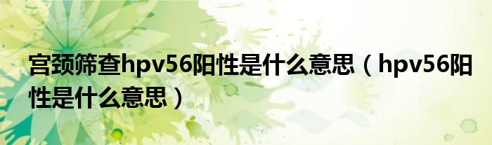 宫颈筛查hpv56阳性是什么意思（hpv56阳性是什么意思）