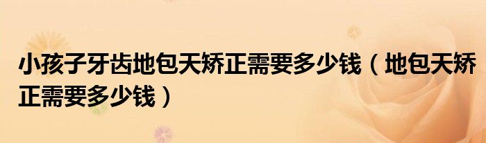 小孩子牙齿地包天矫正需要多少钱（地包天矫正需要多少钱）