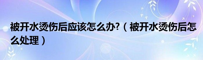 被开水烫伤后应该怎么办?（被开水烫伤后怎么处理）