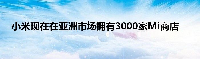 小米现在在亚洲市场拥有3000家Mi商店