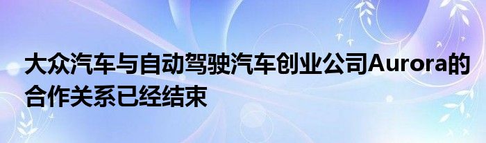 大众汽车与自动驾驶汽车创业公司Aurora的合作关系已经结束