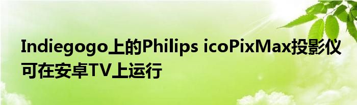 Indiegogo上的Philips icoPixMax投影仪可在安卓TV上运行