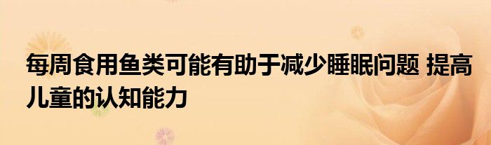 每周食用鱼类可能有助于减少睡眠问题 提高儿童的认知能力